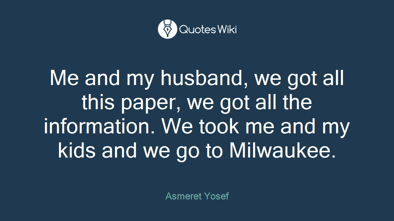 Me and my husband, we got all this paper, we got all the information. We took me and my kids and we go to Milwaukee.