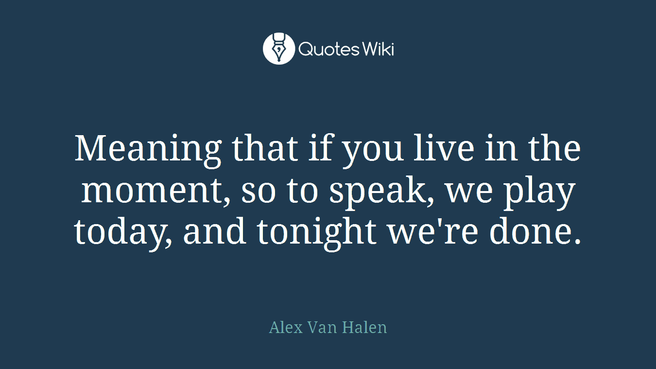 Meaning that if you live in the moment, so to speak, we play today, and tonight we're done.
