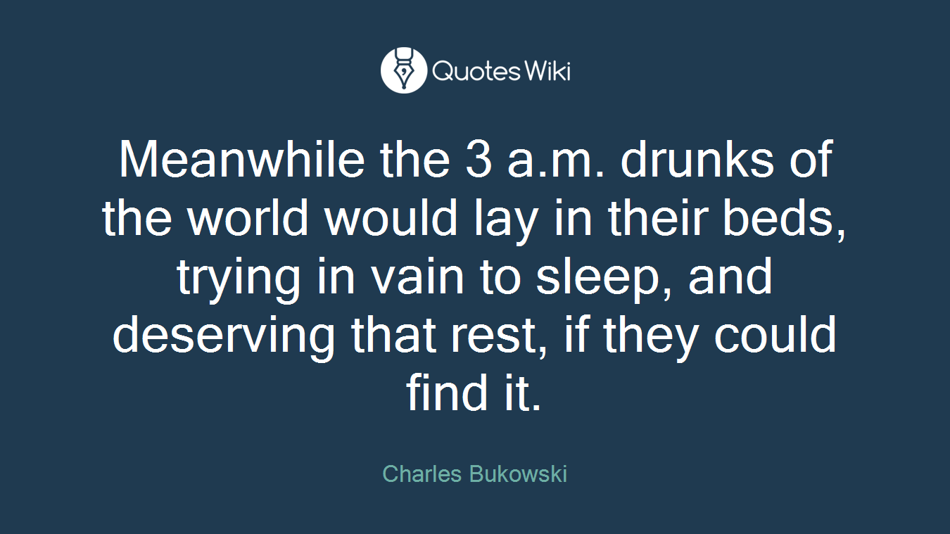Meanwhile the 3 a.m. drunks of the world would lay in their beds, trying in vain to sleep, and deserving that rest, if they could find it.