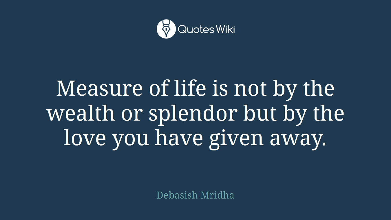 Measure of life is not by the wealth or splendor but by the love you have given away.