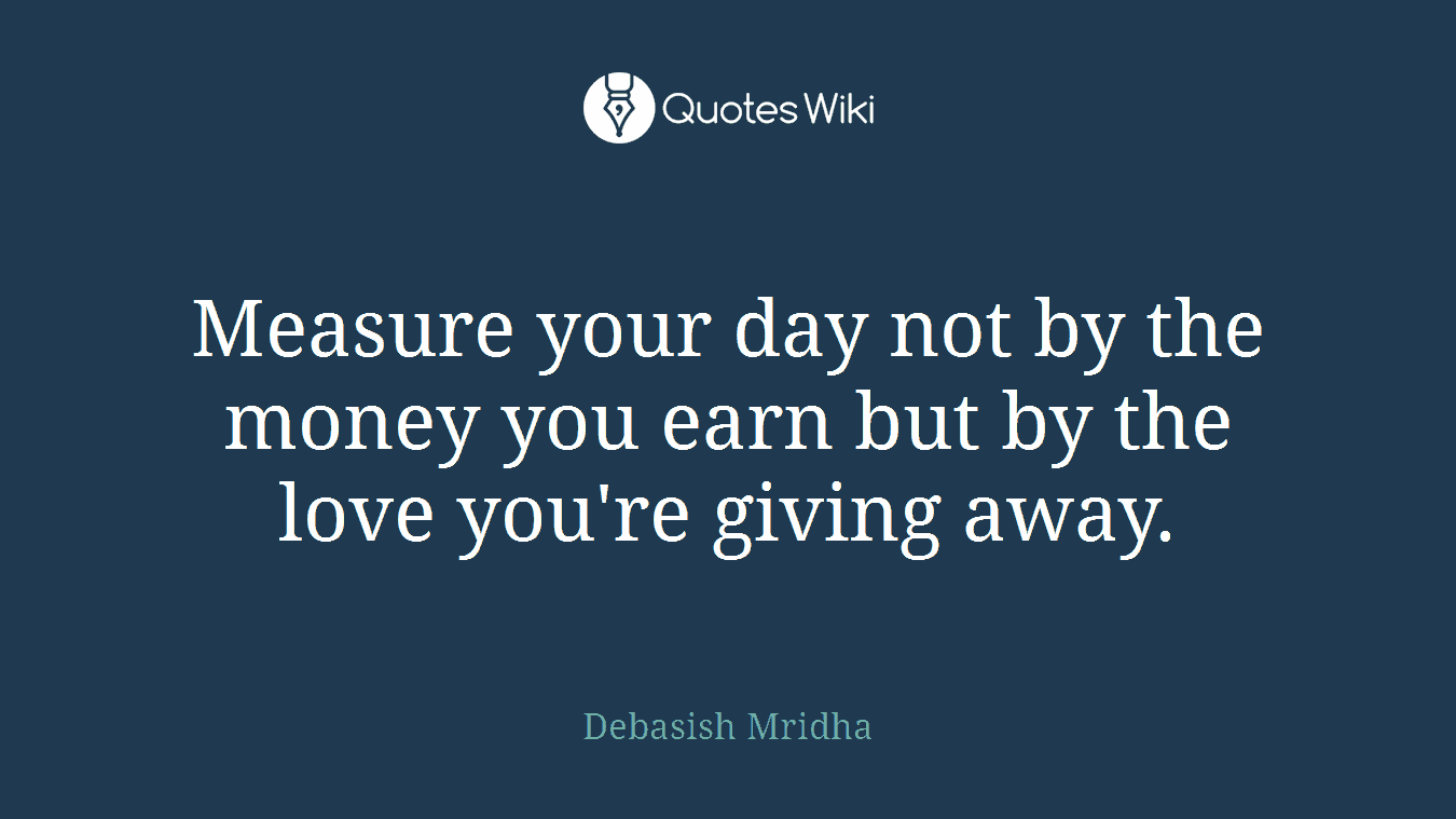 Measure your day not by the money you earn but by the love you're giving away.