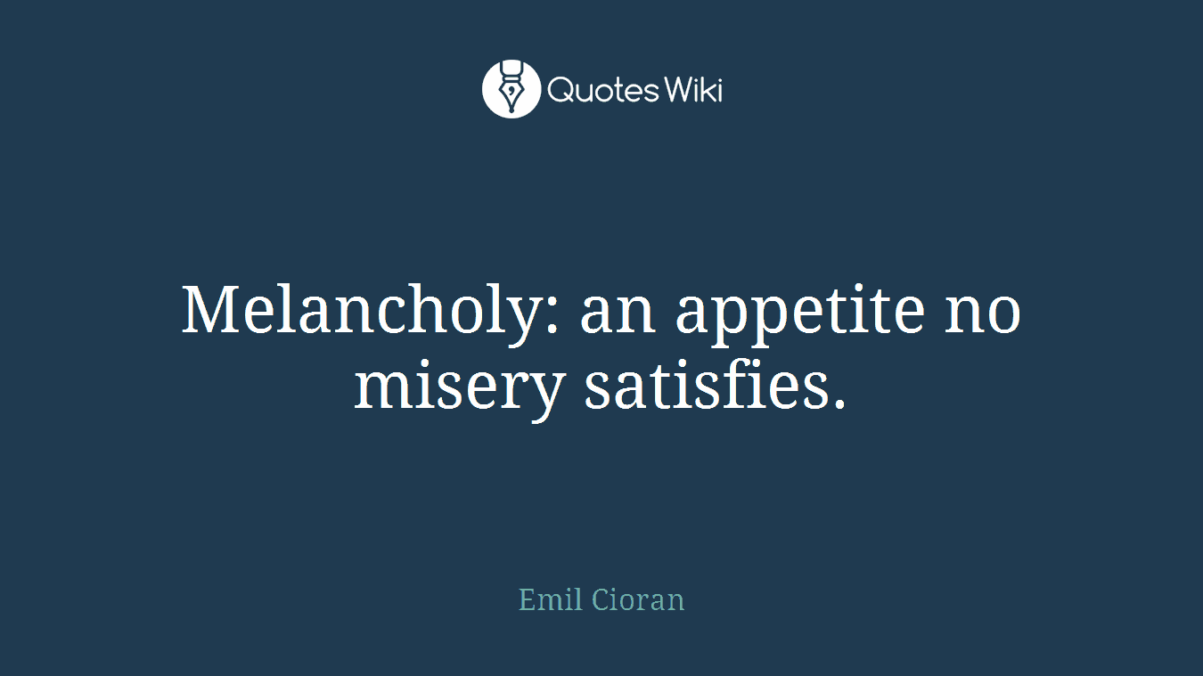 Melancholy: an appetite no misery satisfies.