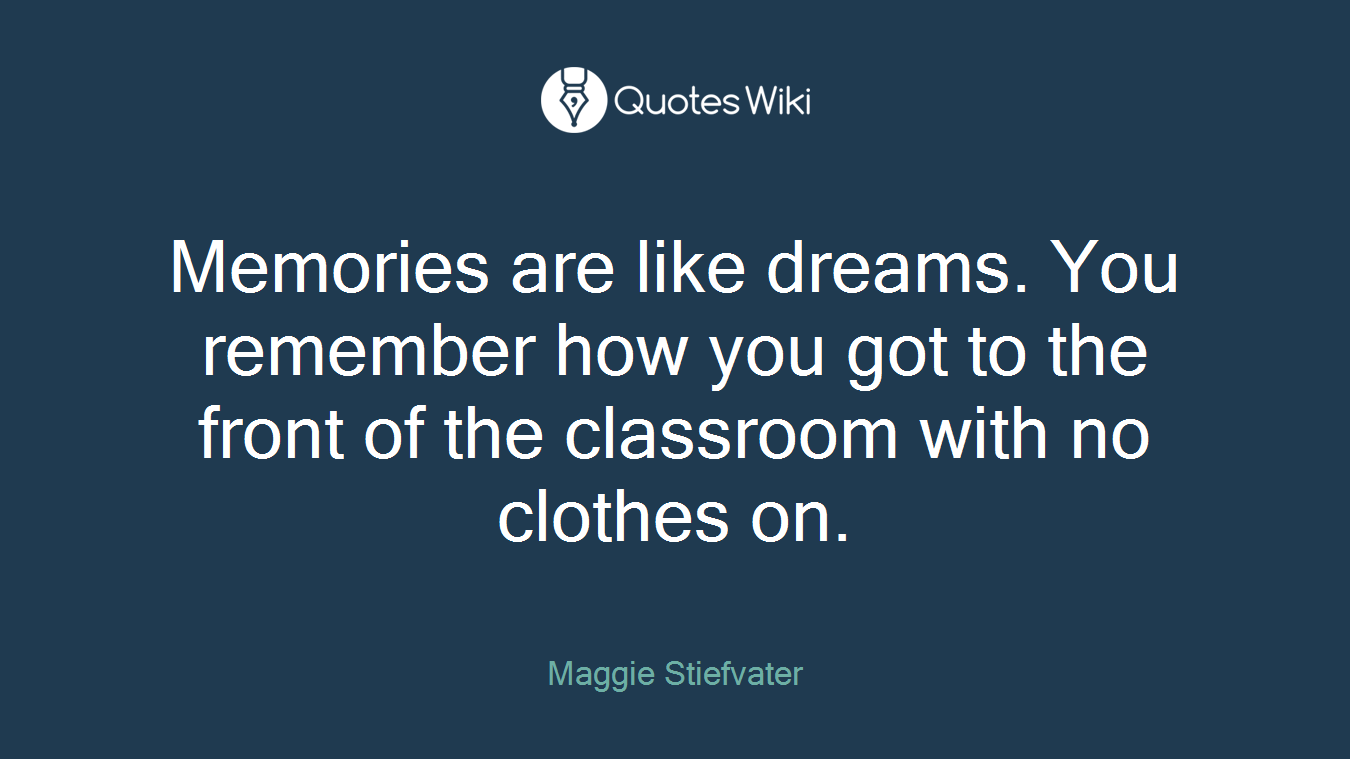 Memories are like dreams. You remember how you got to the front of the classroom with no clothes on.