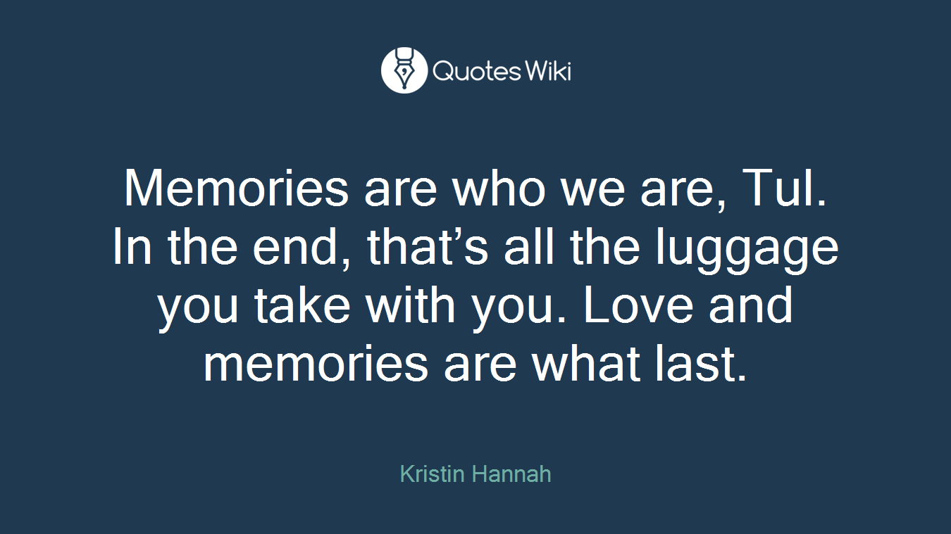 Memories are who we are, Tul. In the end, that’s all the luggage you take with you. Love and memories are what last.