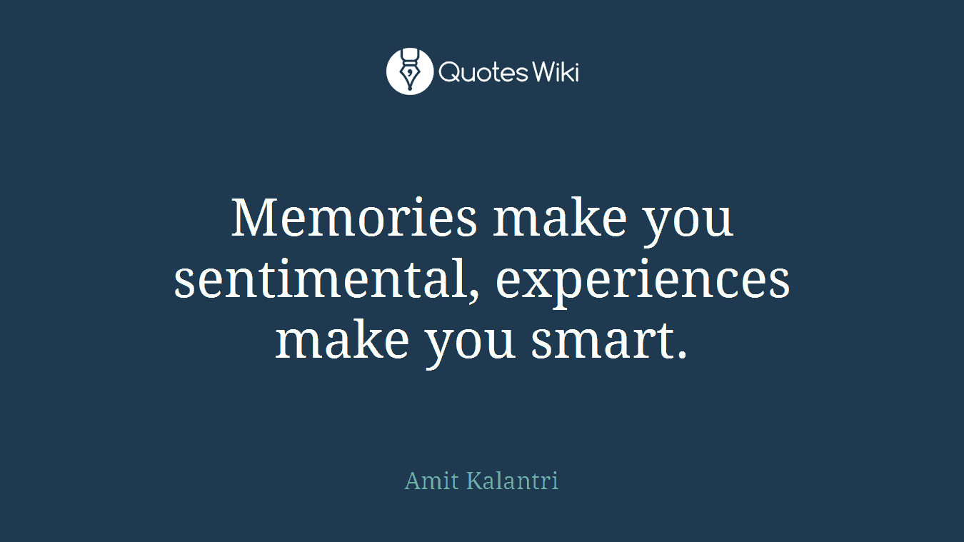 Memories make you sentimental, experiences make you smart.