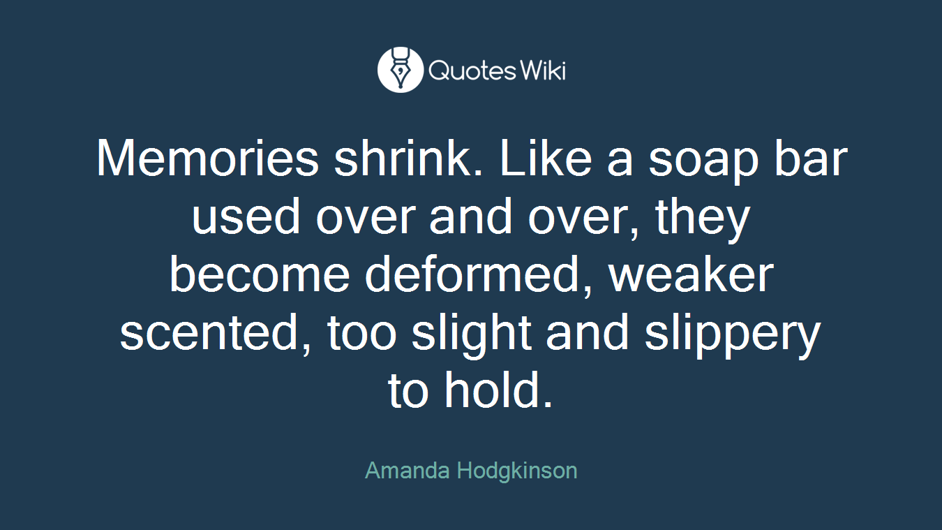 Memories shrink. Like a soap bar used over and over, they become deformed, weaker scented, too slight and slippery to hold.