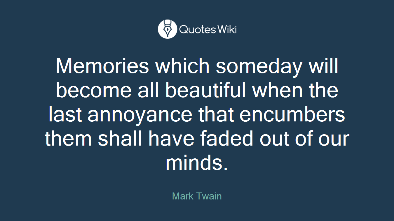 Memories which someday will become all beautiful when the last annoyance that encumbers them shall have faded out of our minds.