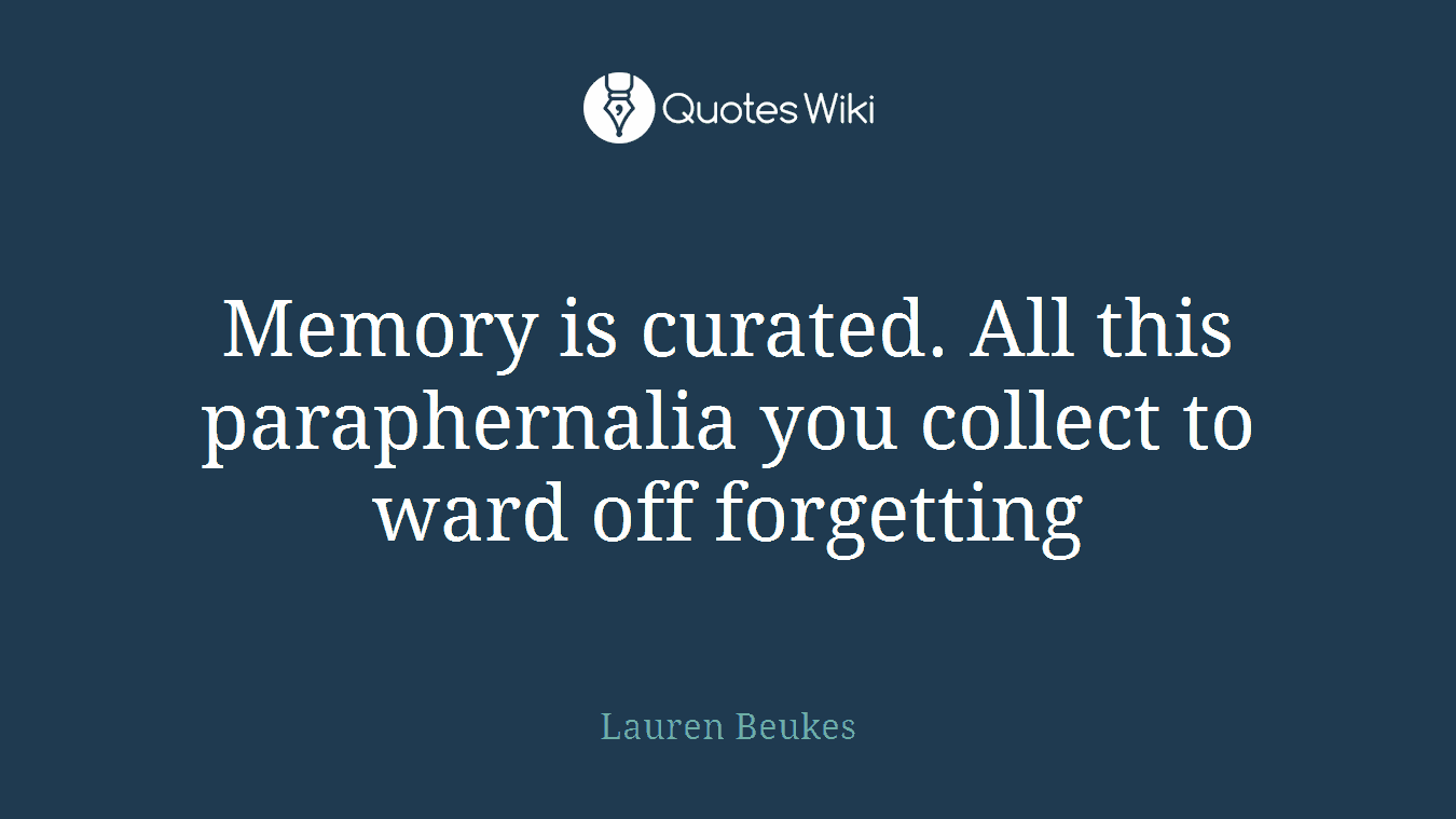 Memory is curated. All this paraphernalia you collect to ward off forgetting