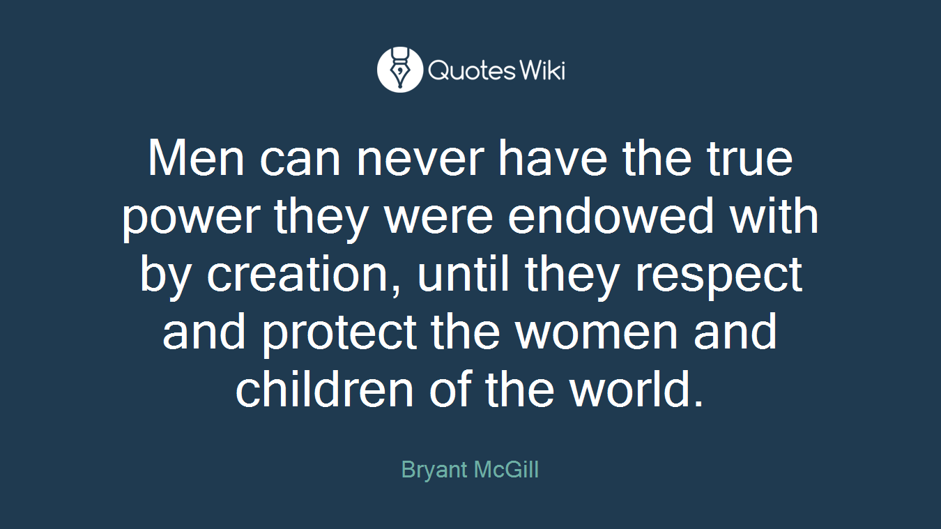 Men can never have the true power they were endowed with by creation, until they respect and protect the women and children of the world.