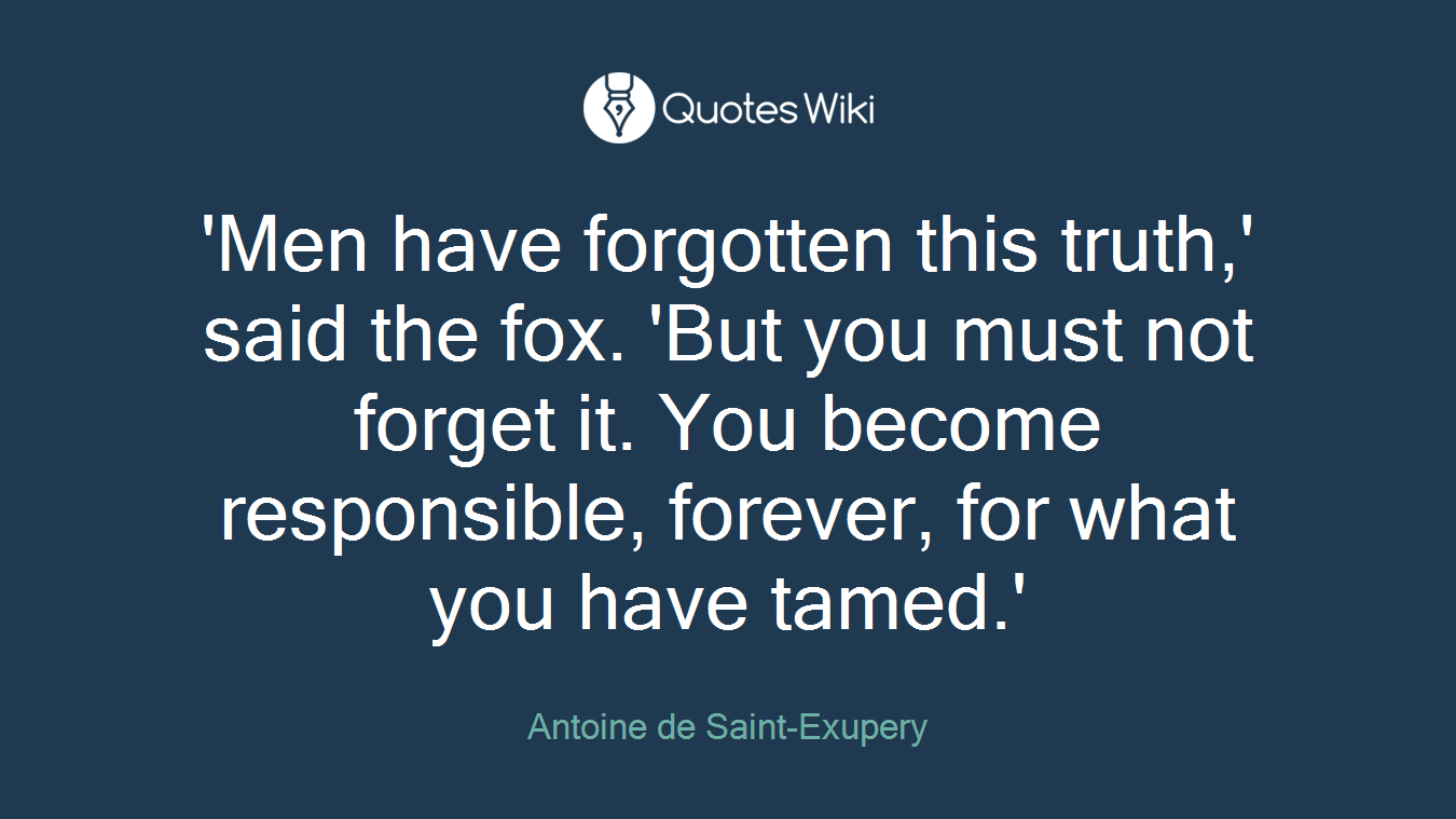 'Men have forgotten this truth,' said the fox. 'But you must not forget it. You become responsible, forever, for what you have tamed.'