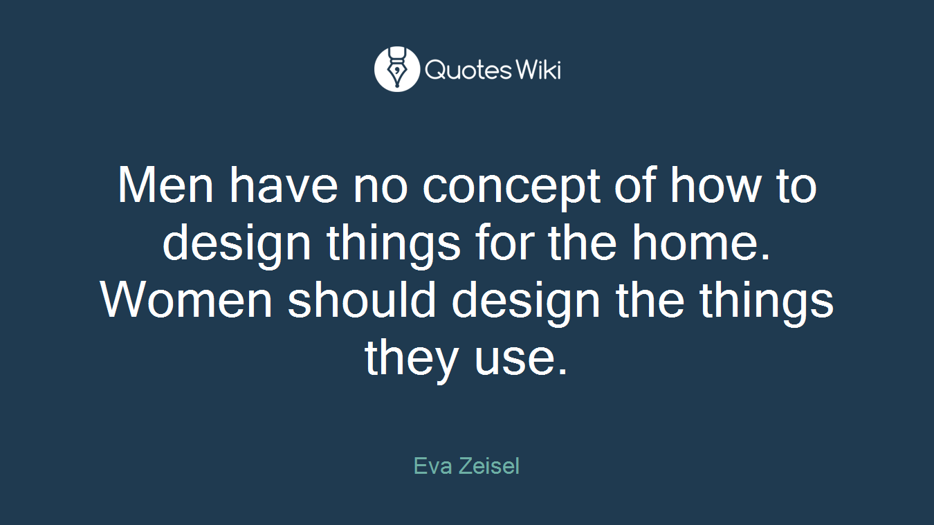 Men have no concept of how to design things for the home. Women should design the things they use.