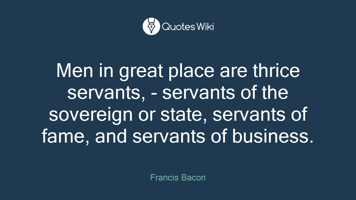 Men in great place are thrice servants, - servants of the sovereign or state, servants of fame, and servants of business.