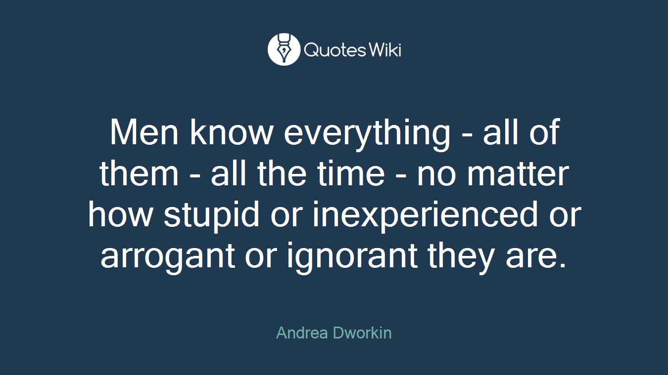Men know everything - all of them - all the time - no matter how stupid or inexperienced or arrogant or ignorant they are.