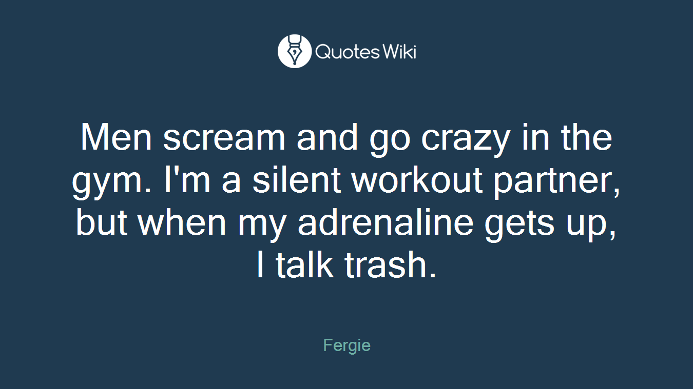 Men scream and go crazy in the gym. I'm a silent workout partner, but when my adrenaline gets up, I talk trash.