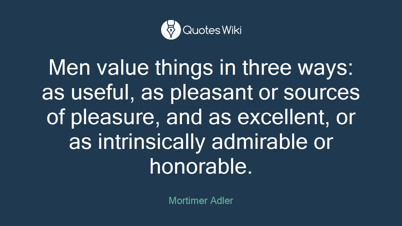 Men value things in three ways: as useful, as pleasant or sources of pleasure, and as excellent, or as intrinsically admirable or honorable.