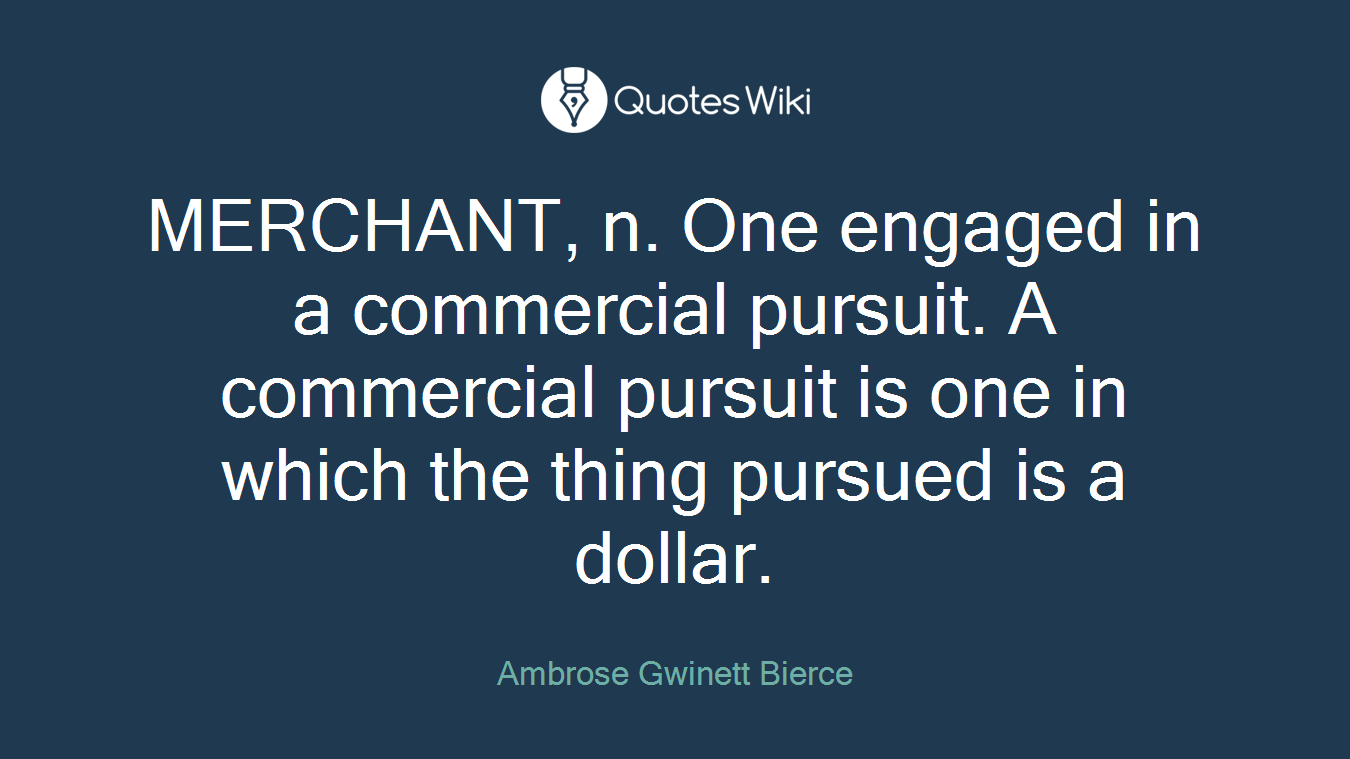 MERCHANT, n. One engaged in a commercial pursuit. A commercial pursuit is one in which the thing pursued is a dollar.