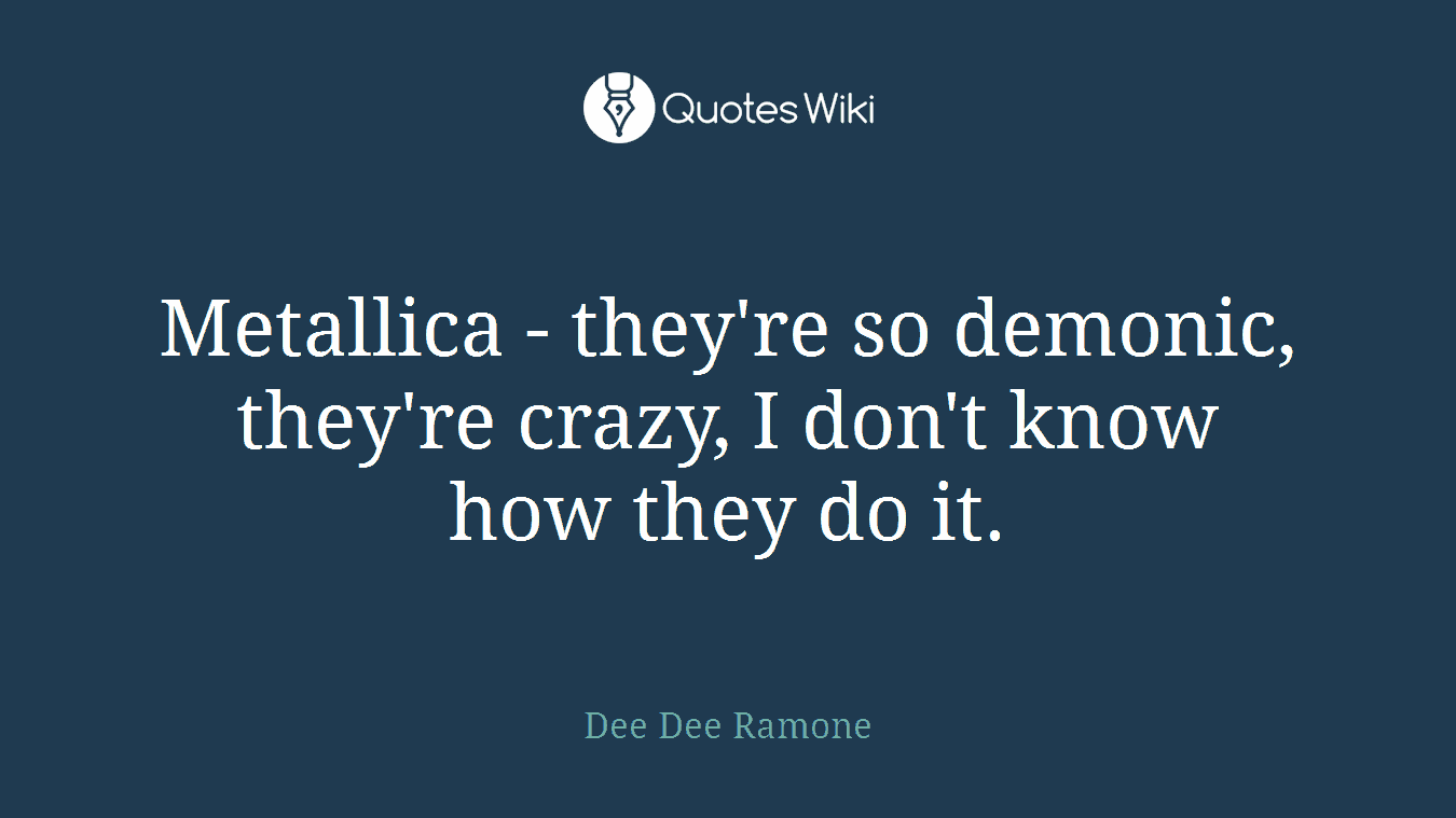Metallica - they're so demonic, they're crazy, I don't know how they do it.