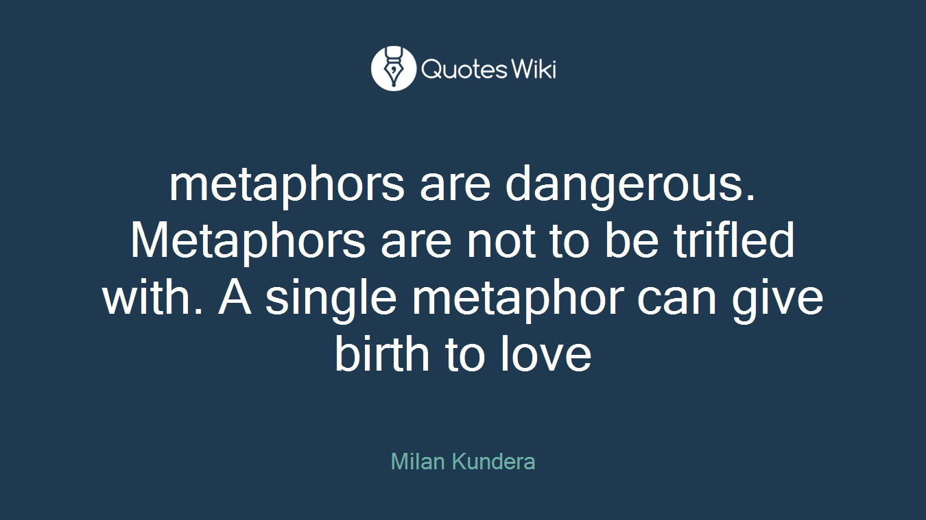 metaphors are dangerous. Metaphors are not to be trifled with. A single metaphor can give birth to love