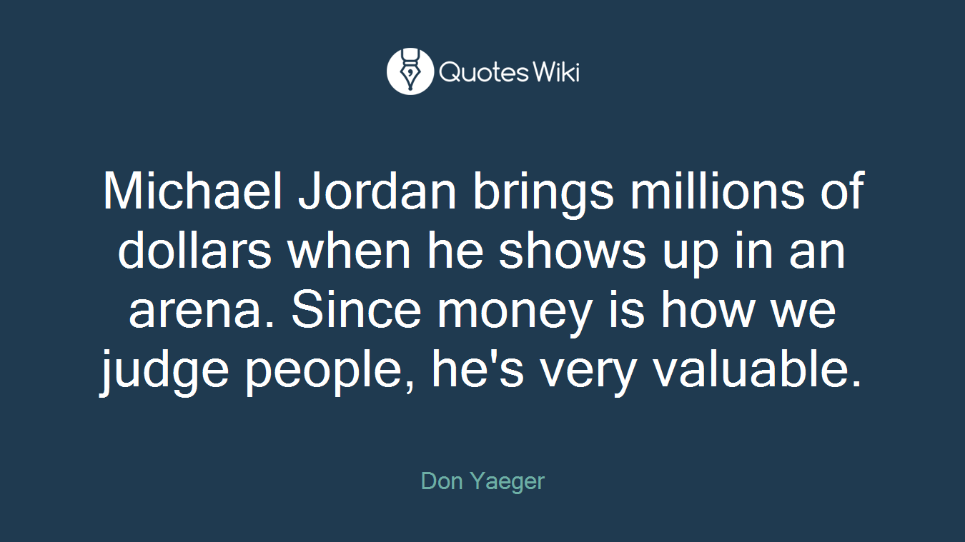 Michael Jordan brings millions of dollars when he shows up in an arena. Since money is how we judge people, he's very valuable.