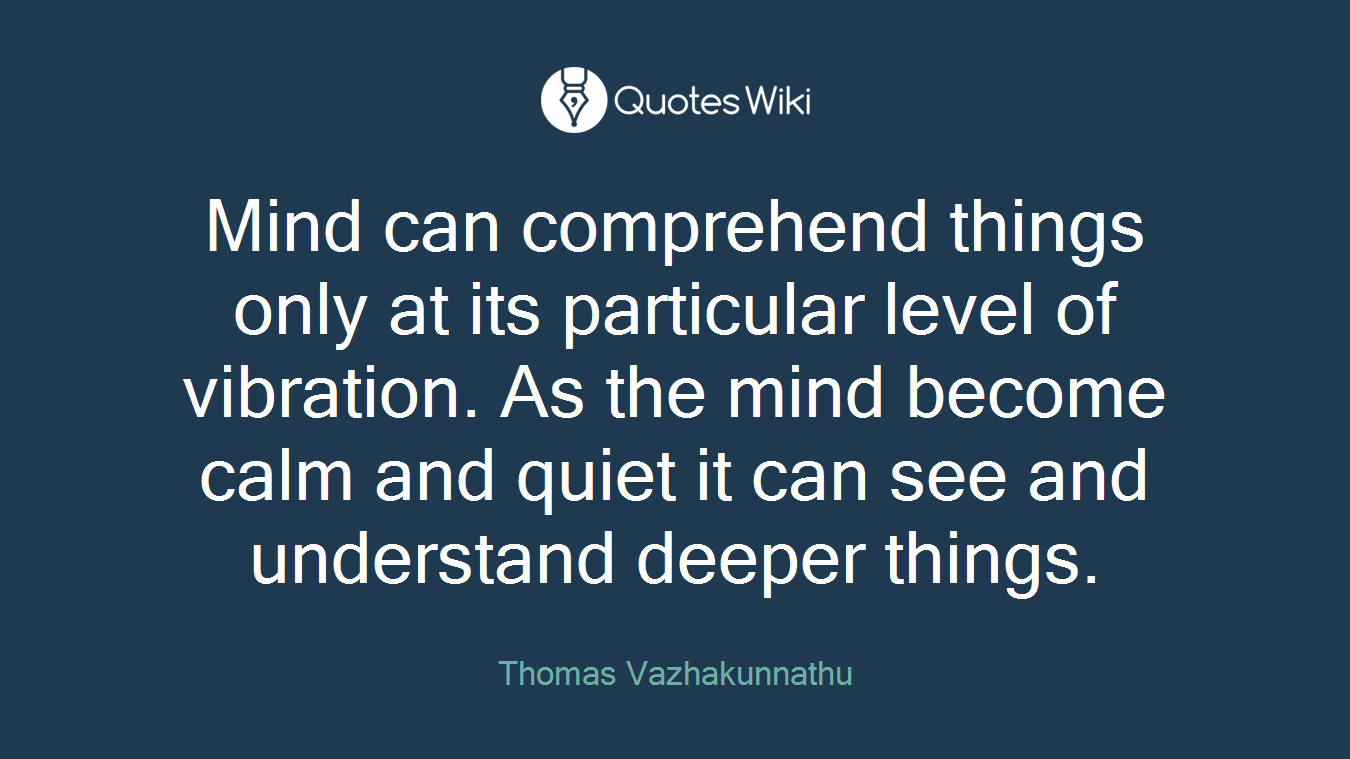 Mind can comprehend things only at its particular level of vibration. As the mind become calm and quiet it can see and understand deeper things.