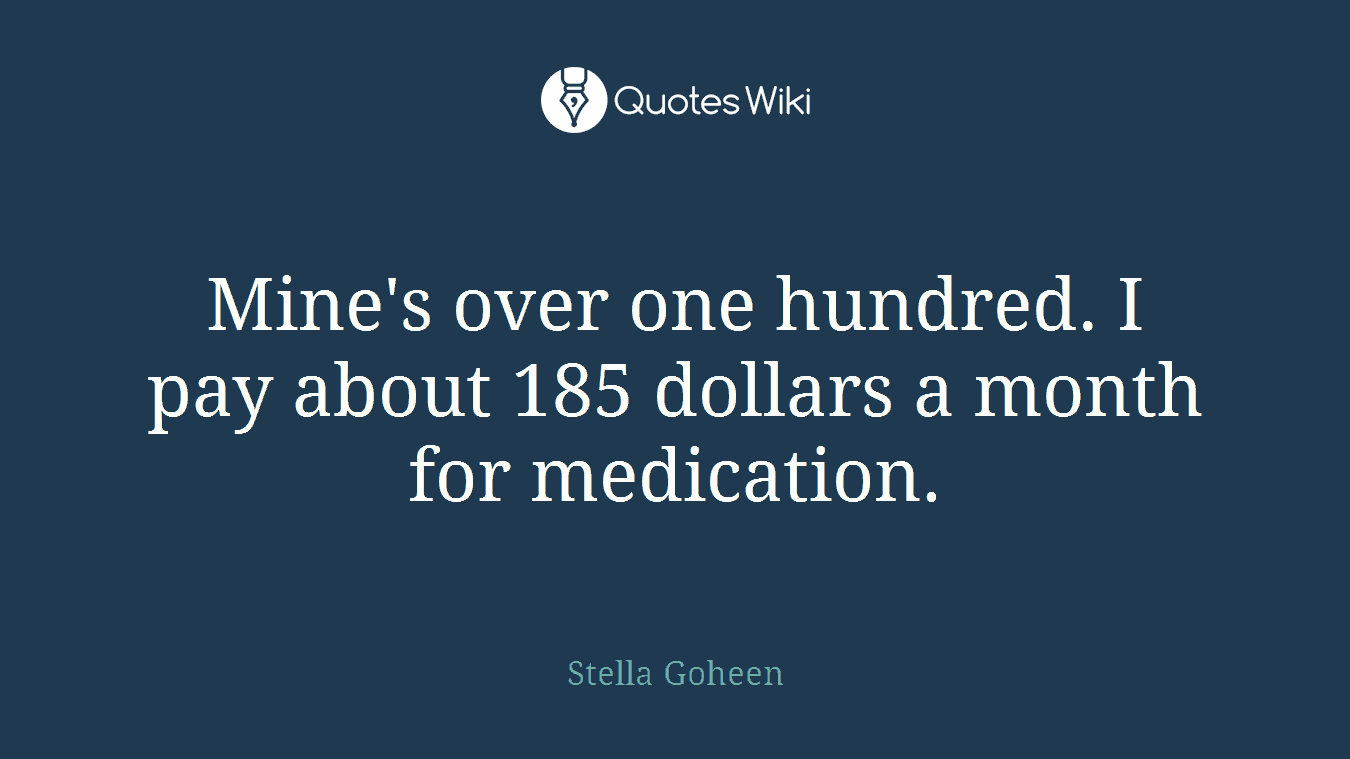 Mine's over one hundred. I pay about 185 dollars a month for medication.