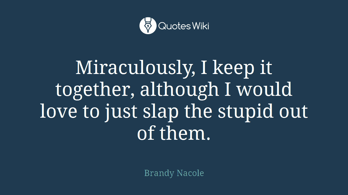 Miraculously, I keep it together, although I would love to just slap the stupid out of them.