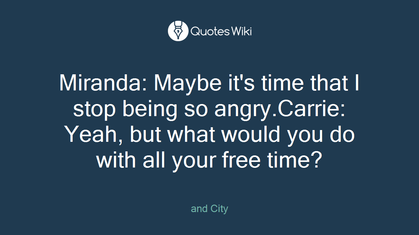 Miranda: Maybe it's time that I stop being so angry.Carrie: Yeah, but what would you do with all your free time?