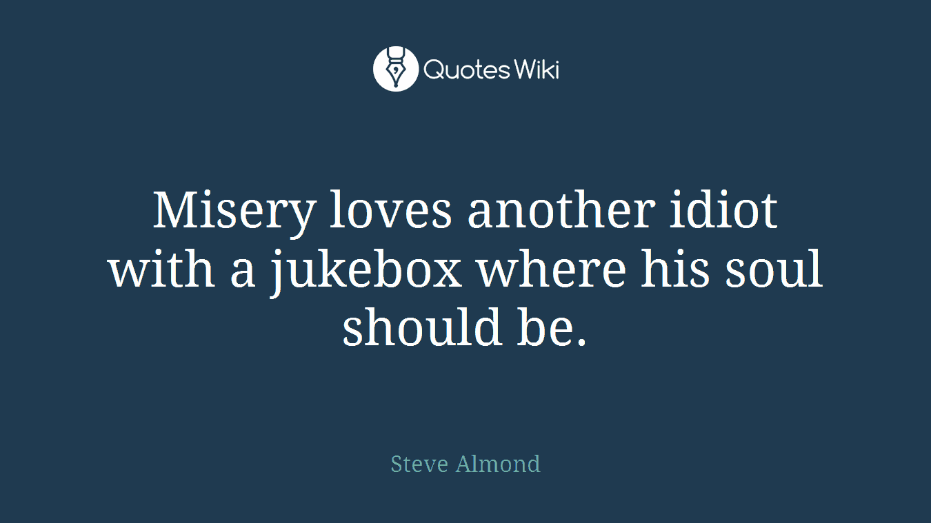 Misery loves another idiot with a jukebox where his soul should be.