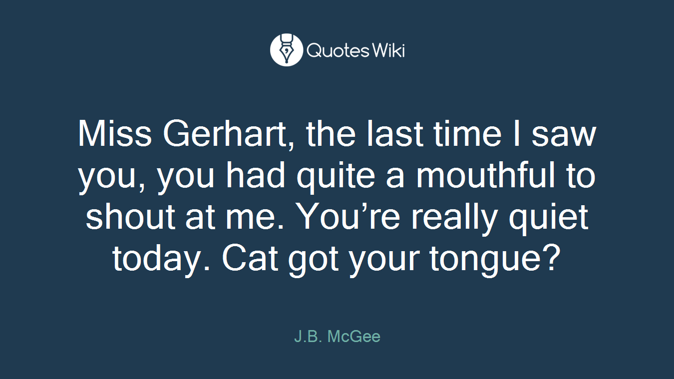 Miss Gerhart, the last time I saw you, you had quite a mouthful to shout at me. You’re really quiet today. Cat got your tongue?