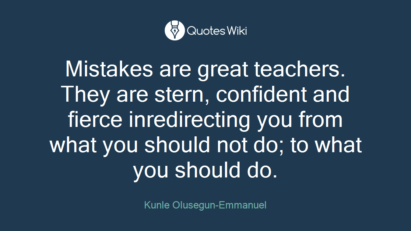 Mistakes are great teachers. They are stern, confident and fierce inredirecting you from what you should not do; to what you should do.