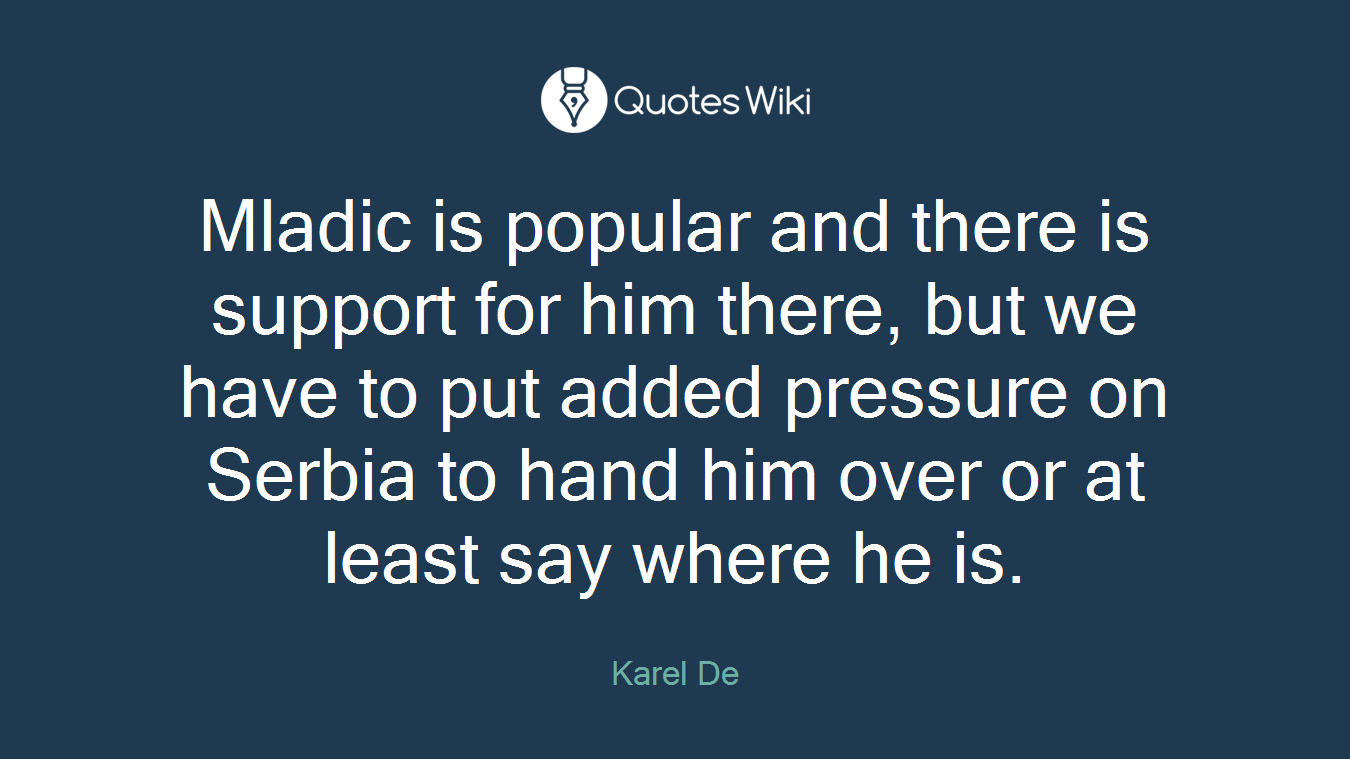 Mladic is popular and there is support for him there, but we have to put added pressure on Serbia to hand him over or at least say where he is.