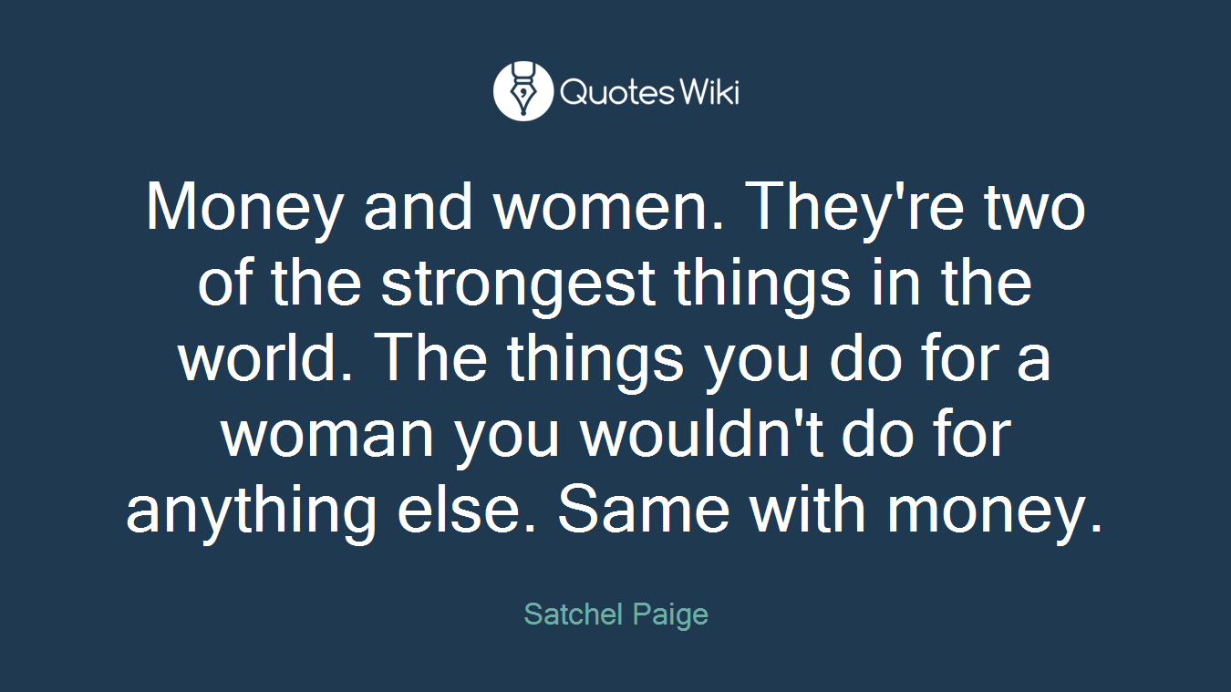 Money and women. They're two of the strongest things in the world. The things you do for a woman you wouldn't do for anything else. Same with money.