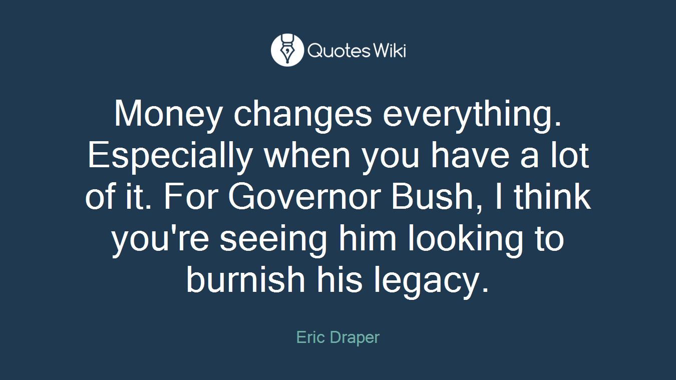 Money changes everything. Especially when you have a lot of it. For Governor Bush, I think you're seeing him looking to burnish his legacy.