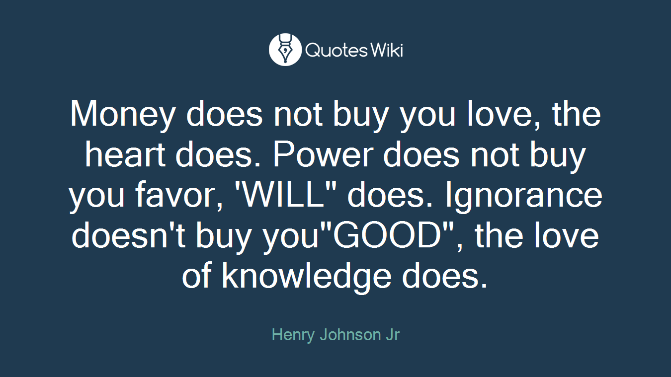 Money does not buy you love, the heart does. Power does not buy you favor, 'WILL" does. Ignorance doesn't buy you"GOOD", the love of knowledge does.