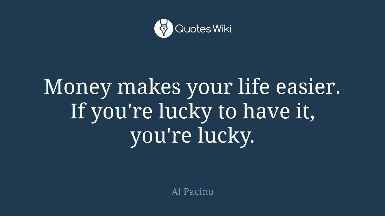 Money makes your life easier. If you're lucky to have it, you're lucky.
