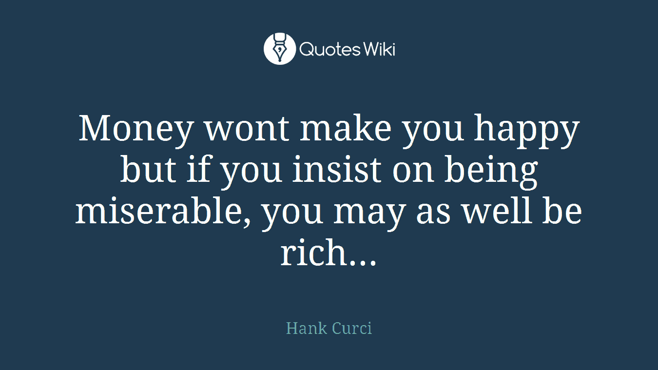 Money wont make you happy but if you insist on being miserable, you may as well be rich...