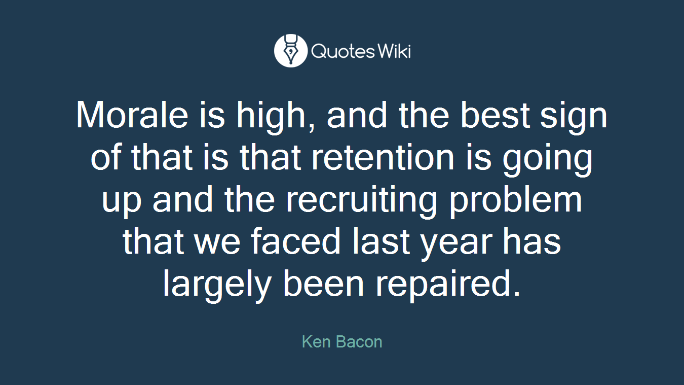 Morale is high, and the best sign of that is that retention is going up and the recruiting problem that we faced last year has largely been repaired.