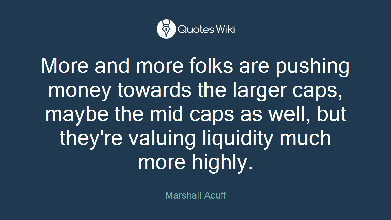 More and more folks are pushing money towards the larger caps, maybe the mid caps as well, but they're valuing liquidity much more highly.