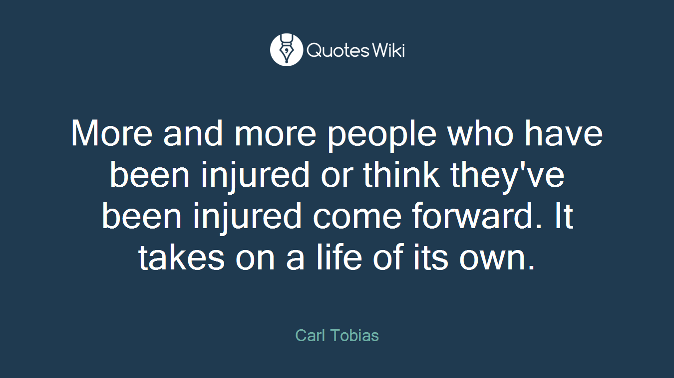 More and more people who have been injured or think they've been injured come forward. It takes on a life of its own.
