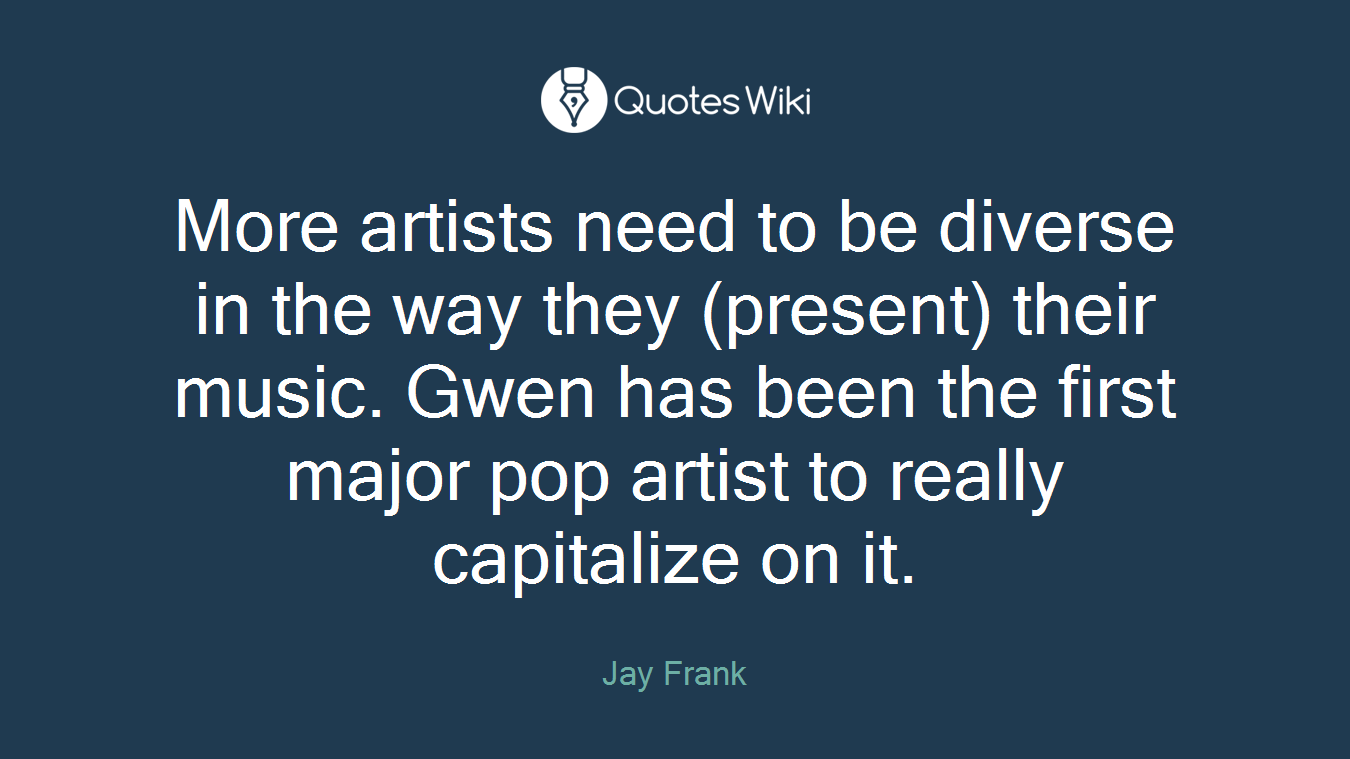 More artists need to be diverse in the way they (present) their music. Gwen has been the first major pop artist to really capitalize on it.