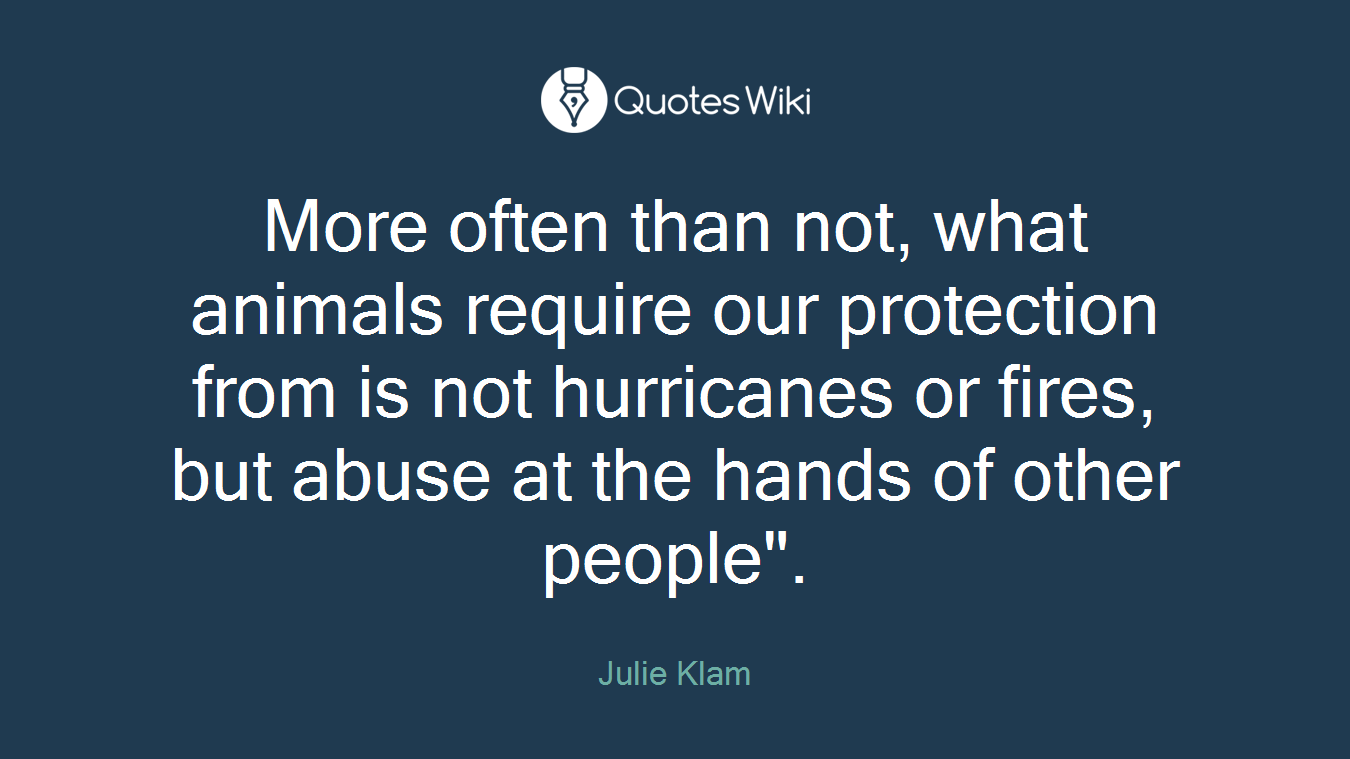 More often than not, what animals require our protection from is not hurricanes or fires, but abuse at the hands of other people".