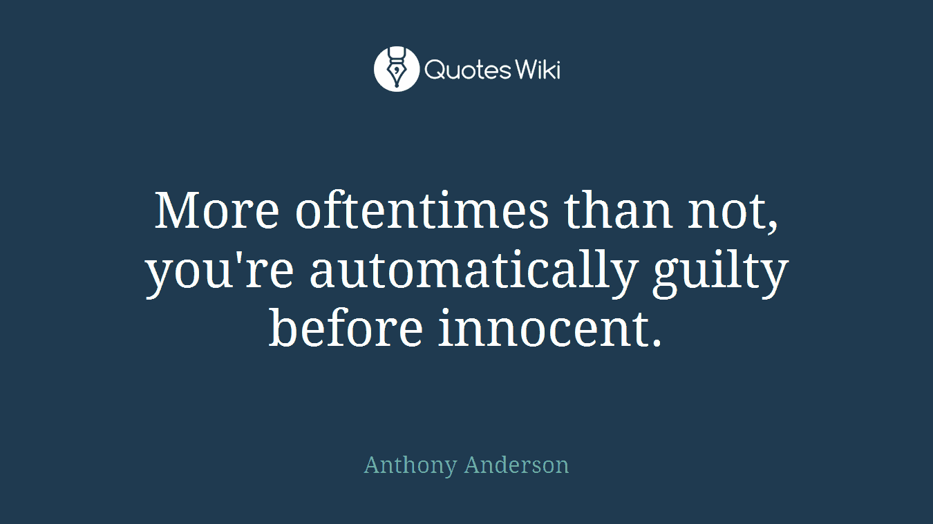 More oftentimes than not, you're automatically guilty before innocent.