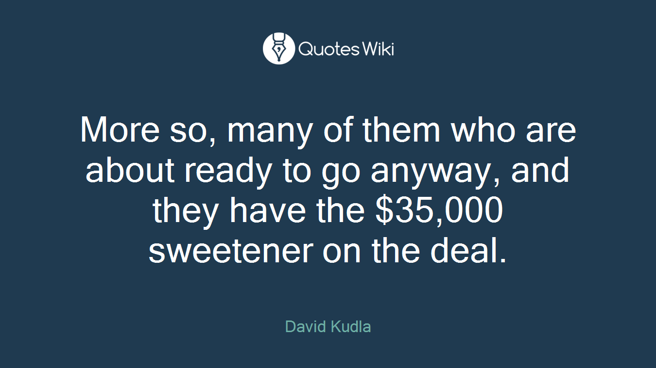 More so, many of them who are about ready to go anyway, and they have the $35,000 sweetener on the deal.