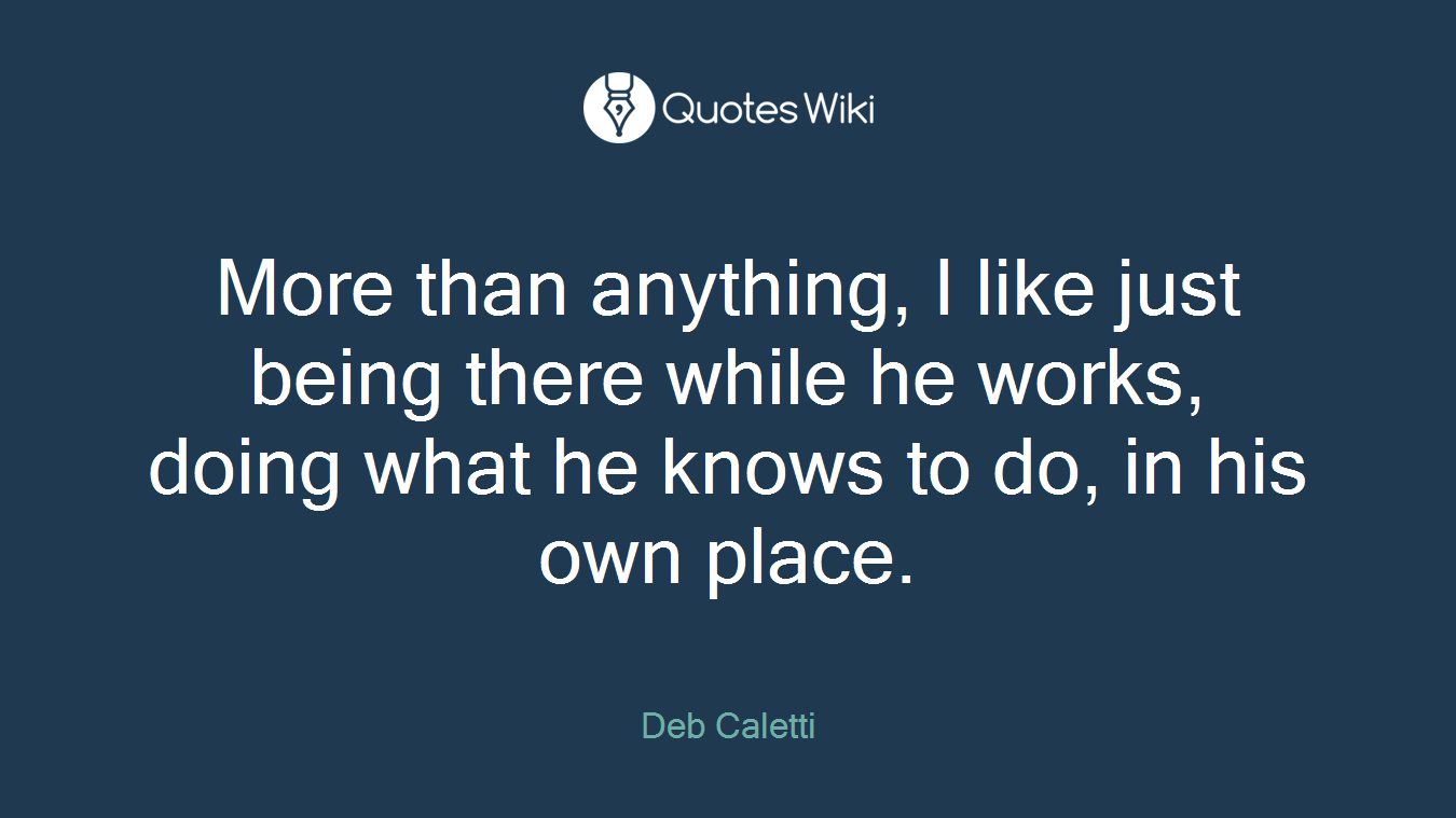 More than anything, I like just being there while he works, doing what he knows to do, in his own place.