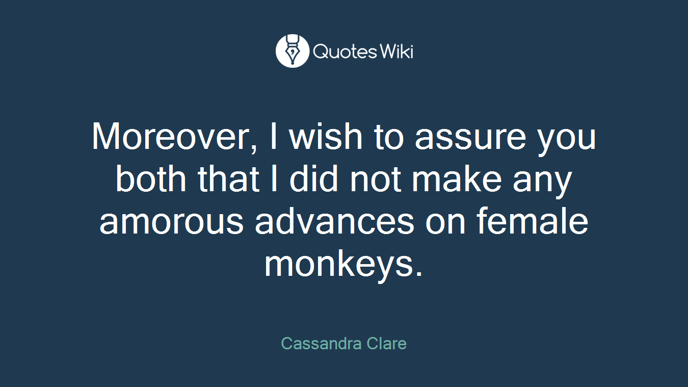 Moreover, I wish to assure you both that I did not make any amorous advances on female monkeys.