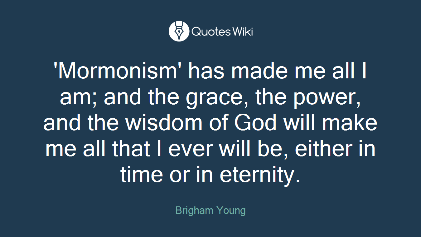 'Mormonism' has made me all I am; and the grace, the power, and the wisdom of God will make me all that I ever will be, either in time or in eternity.