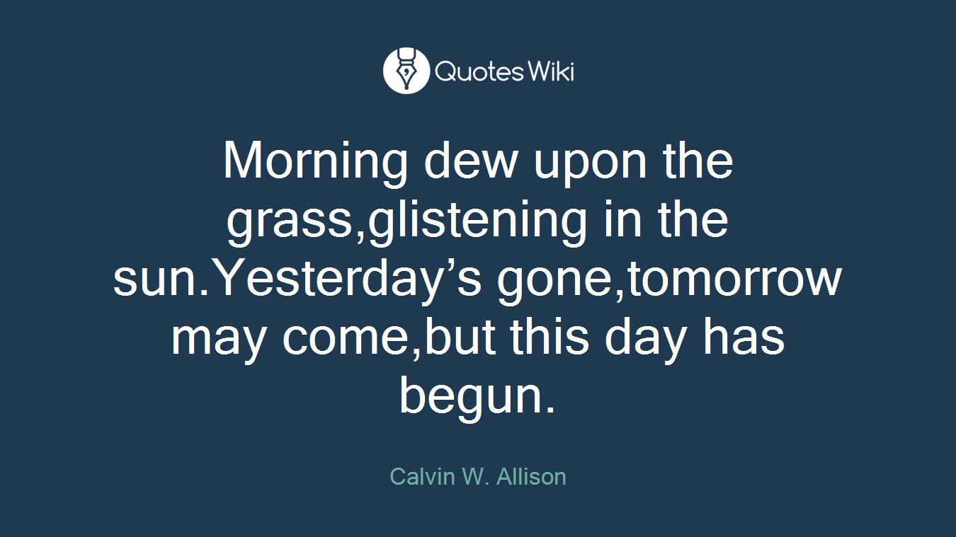 Morning dew upon the grass,glistening in the sun.Yesterday’s gone,tomorrow may come,but this day has begun.