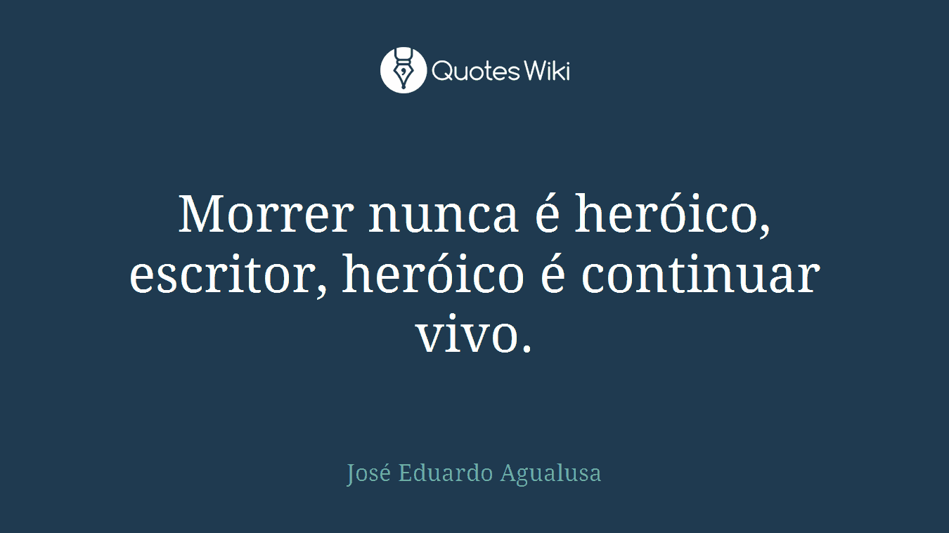 Morrer nunca é heróico, escritor, heróico é continuar vivo.