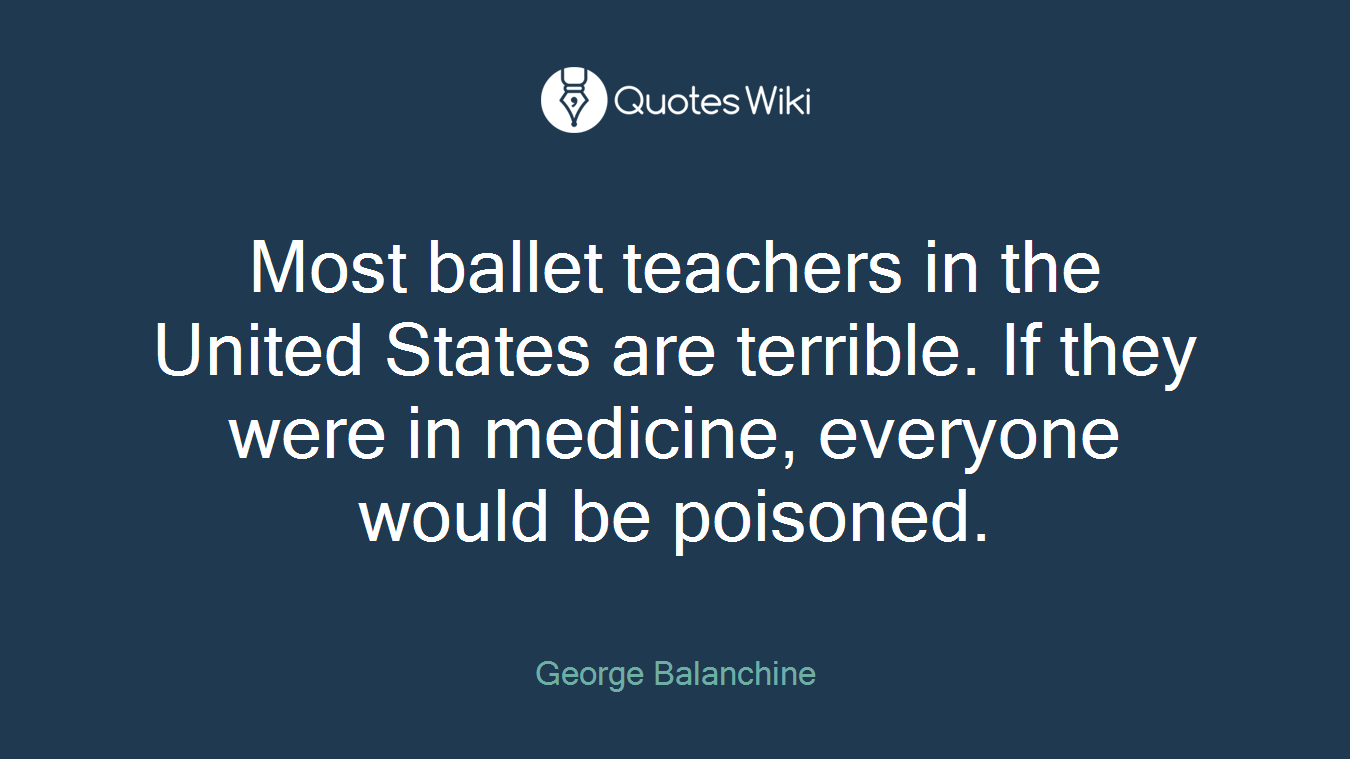 Most ballet teachers in the United States are terrible. If they were in medicine, everyone would be poisoned.