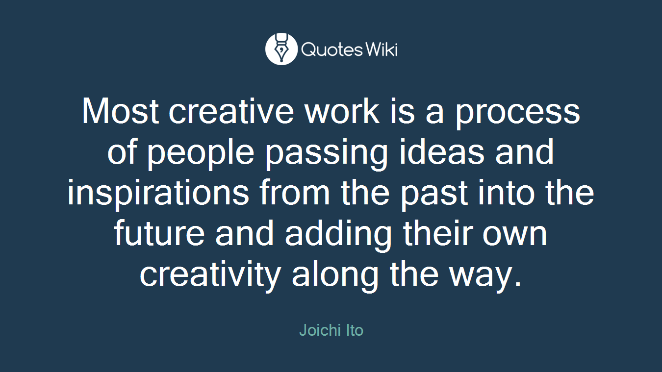 Most creative work is a process of people passing ideas and inspirations from the past into the future and adding their own creativity along the way.